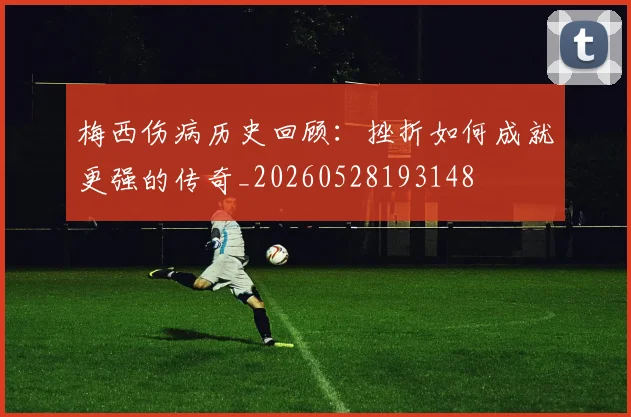梅西伤病历史回顾：挫折如何成就更强的传奇_20260528193148