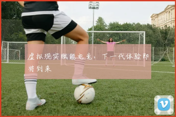 虚拟现实赋能电竞，下一代体验即将到来