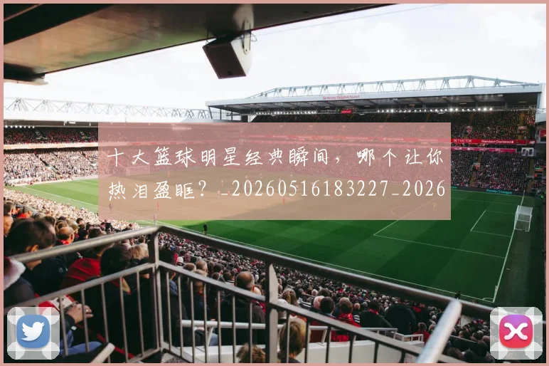 十大篮球明星经典瞬间，哪个让你热泪盈眶？_20260516183227_20260704174413