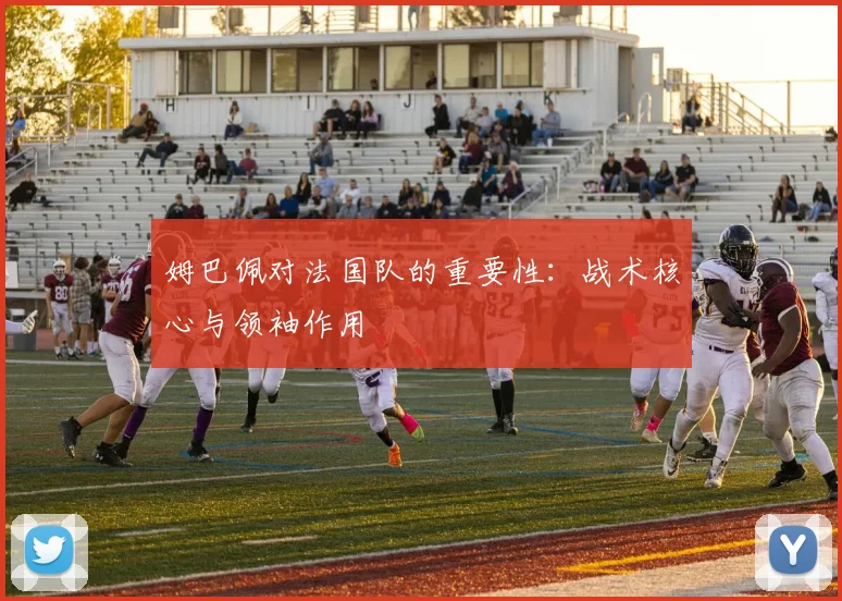 姆巴佩对法国队的重要性：战术核心与领袖作用