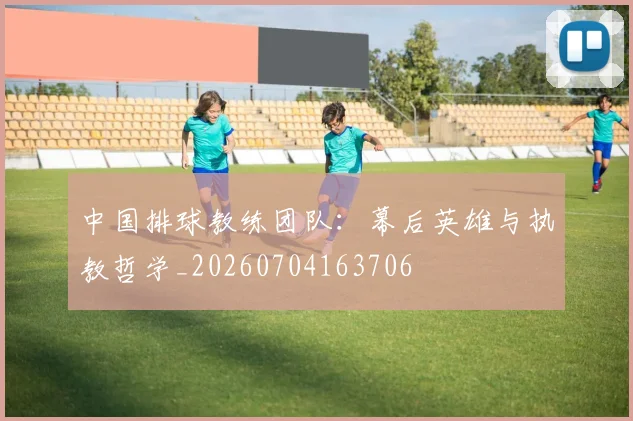 中国排球教练团队：幕后英雄与执教哲学_20260704163706