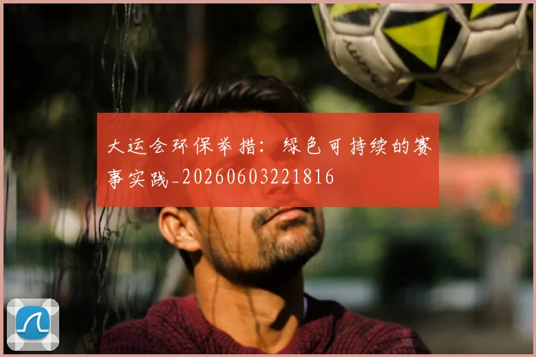 大运会环保举措:绿色可持续的赛事实践_20260603221816