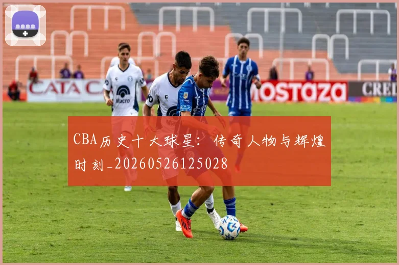 CBA历史十大球星：传奇人物与辉煌时刻_20260526125028