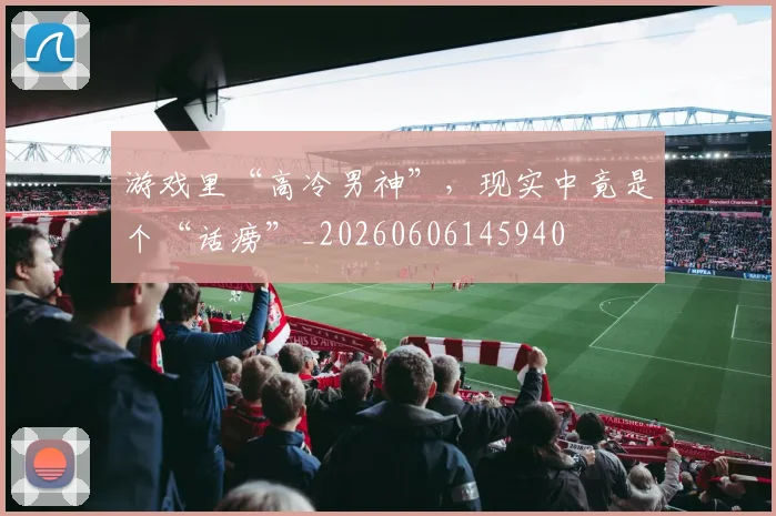 游戏里“高冷男神”，现实中竟是个“话痨”_20260606145940