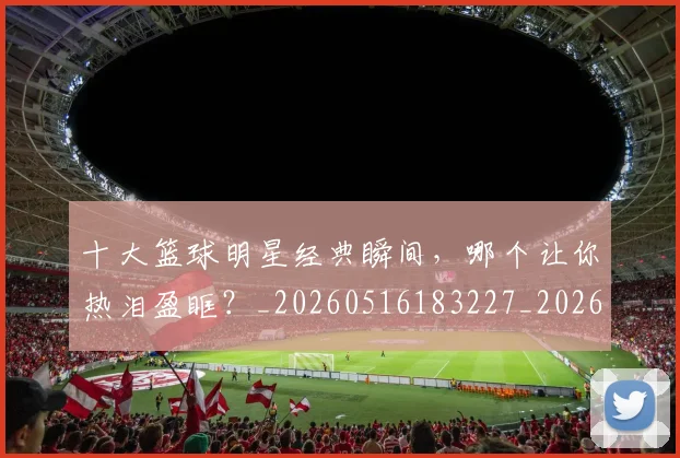 十大篮球明星经典瞬间,哪个让你热泪盈眶?_20260516183227_20260704174413