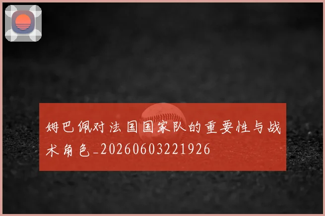 姆巴佩对法国国家队的重要性与战术角色_20260603221926