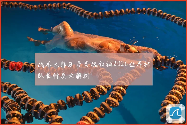 战术大师还是灵魂领袖2026世界杯队长特质大解析!
