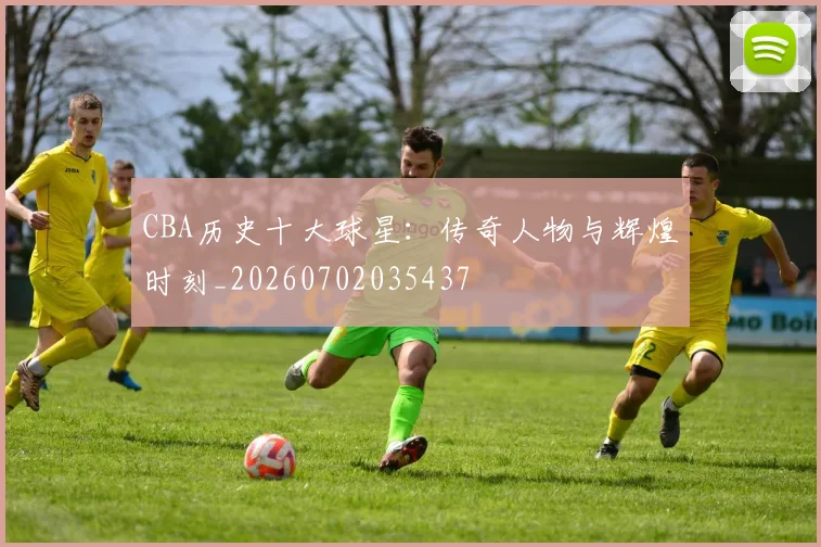 CBA历史十大球星：传奇人物与辉煌时刻_20260702035437
