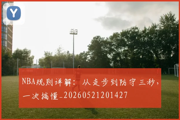 NBA规则详解：从走步到防守三秒，一次搞懂_20260521201427