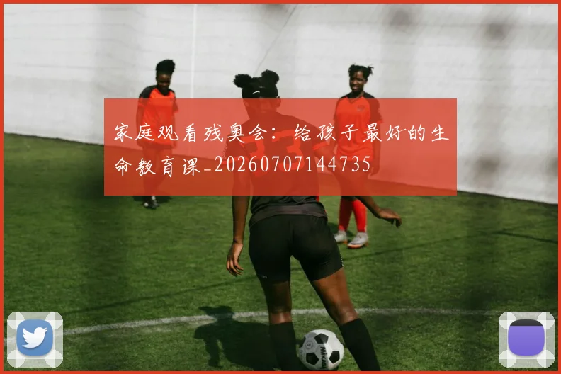家庭观看残奥会：给孩子最好的生命教育课_20260707144735