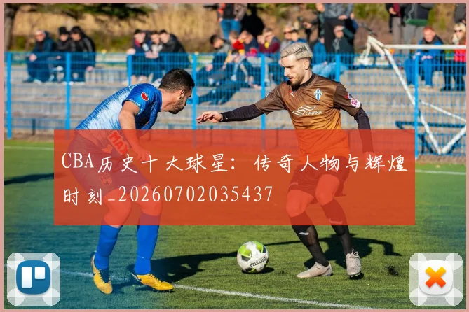 CBA历史十大球星:传奇人物与辉煌时刻_20260702035437
