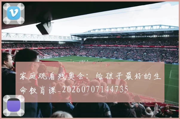家庭观看残奥会:给孩子最好的生命教育课_20260707144735