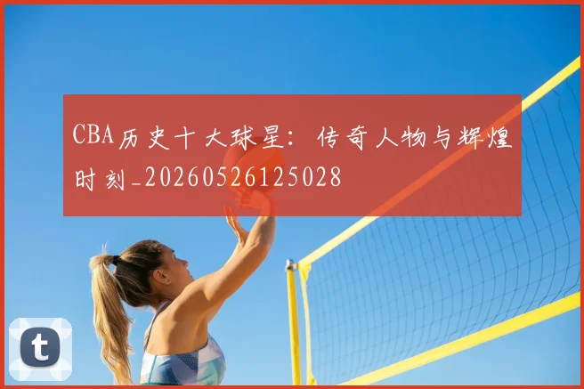 CBA历史十大球星:传奇人物与辉煌时刻_20260526125028