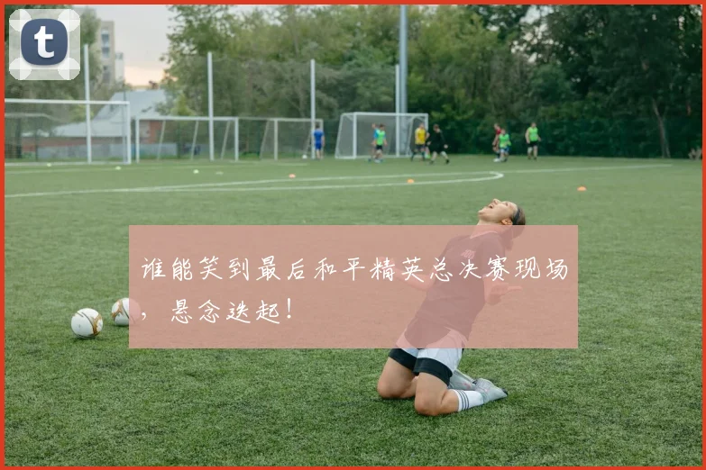 谁能笑到最后和平精英总决赛现场，悬念迭起！