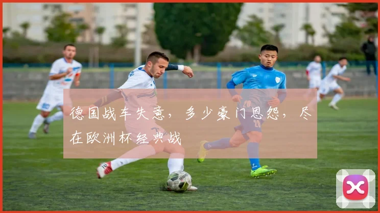 德国战车失意，多少豪门恩怨，尽在欧洲杯经典战