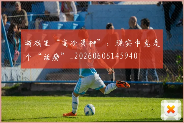 游戏里“高冷男神”，现实中竟是个“话痨”_20260606145940