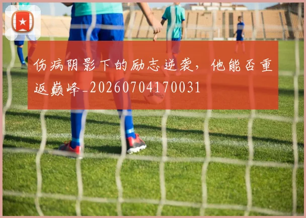伤病阴影下的励志逆袭，他能否重返巅峰_20260704170031