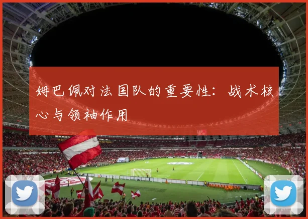 姆巴佩对法国队的重要性：战术核心与领袖作用